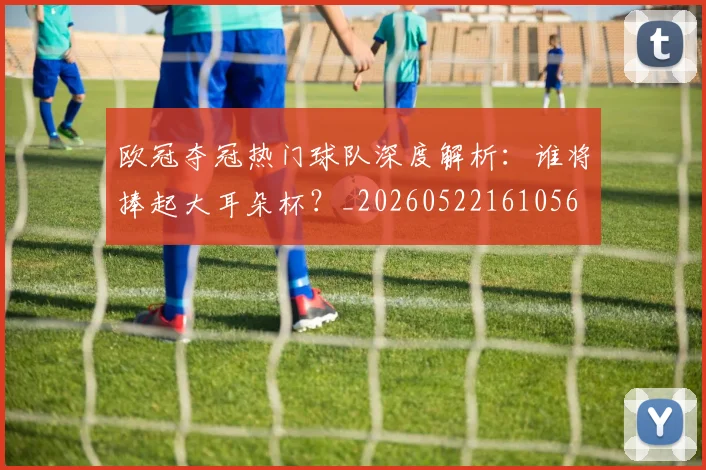 欧冠夺冠热门球队深度解析:谁将捧起大耳朵杯?_20260522161056