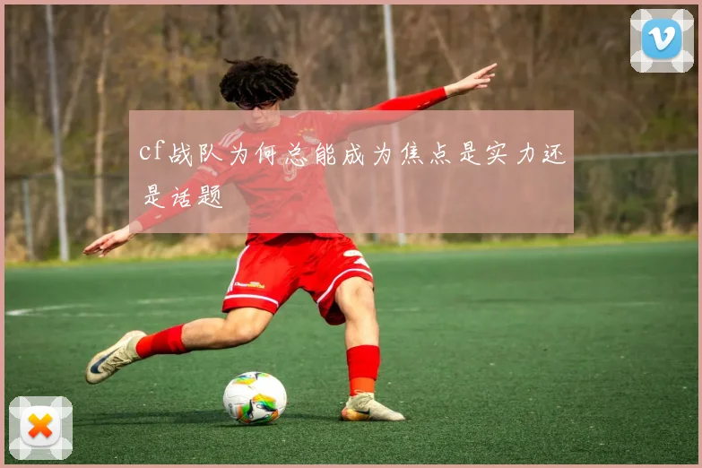 cf战队为何总能成为焦点是实力还是话题