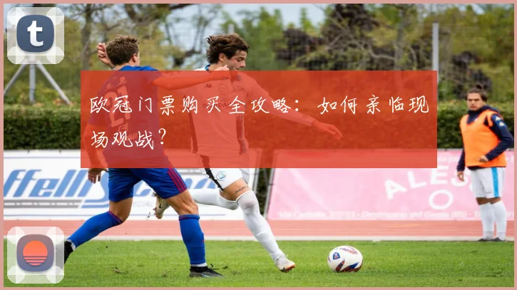 欧冠门票购买全攻略：如何亲临现场观战？