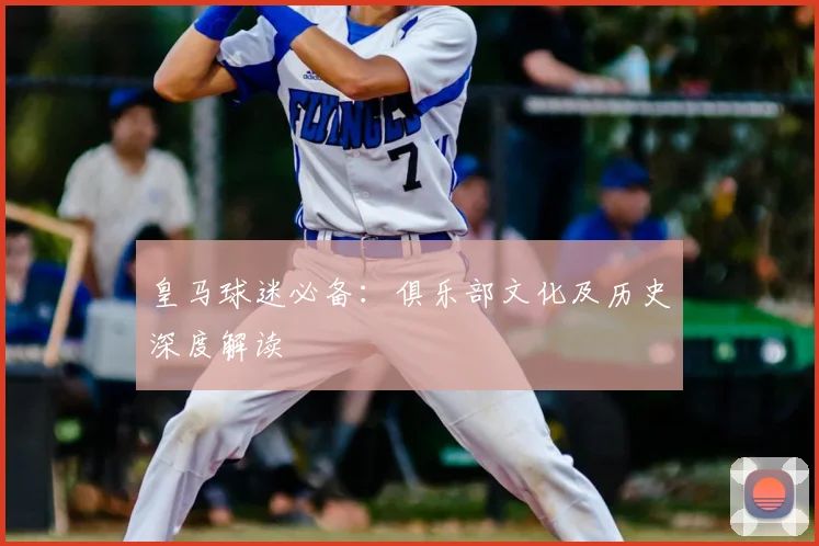 皇马球迷必备:俱乐部文化及历史深度解读