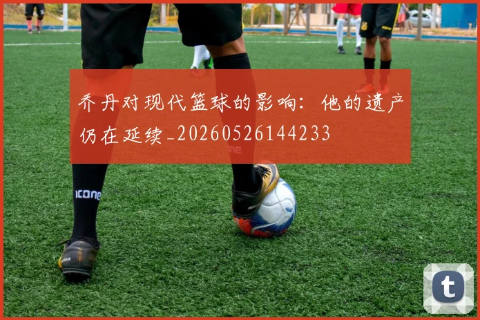 乔丹对现代篮球的影响:他的遗产仍在延续_20260526144233