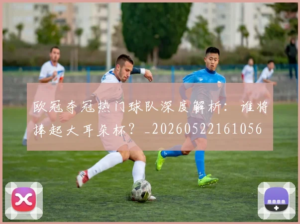 欧冠夺冠热门球队深度解析:谁将捧起大耳朵杯?_20260522161056