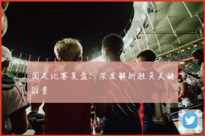 国足比赛复盘:深度解析胜负关键因素