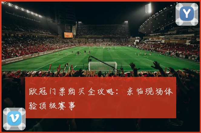 欧冠门票购买全攻略：亲临现场体验顶级赛事